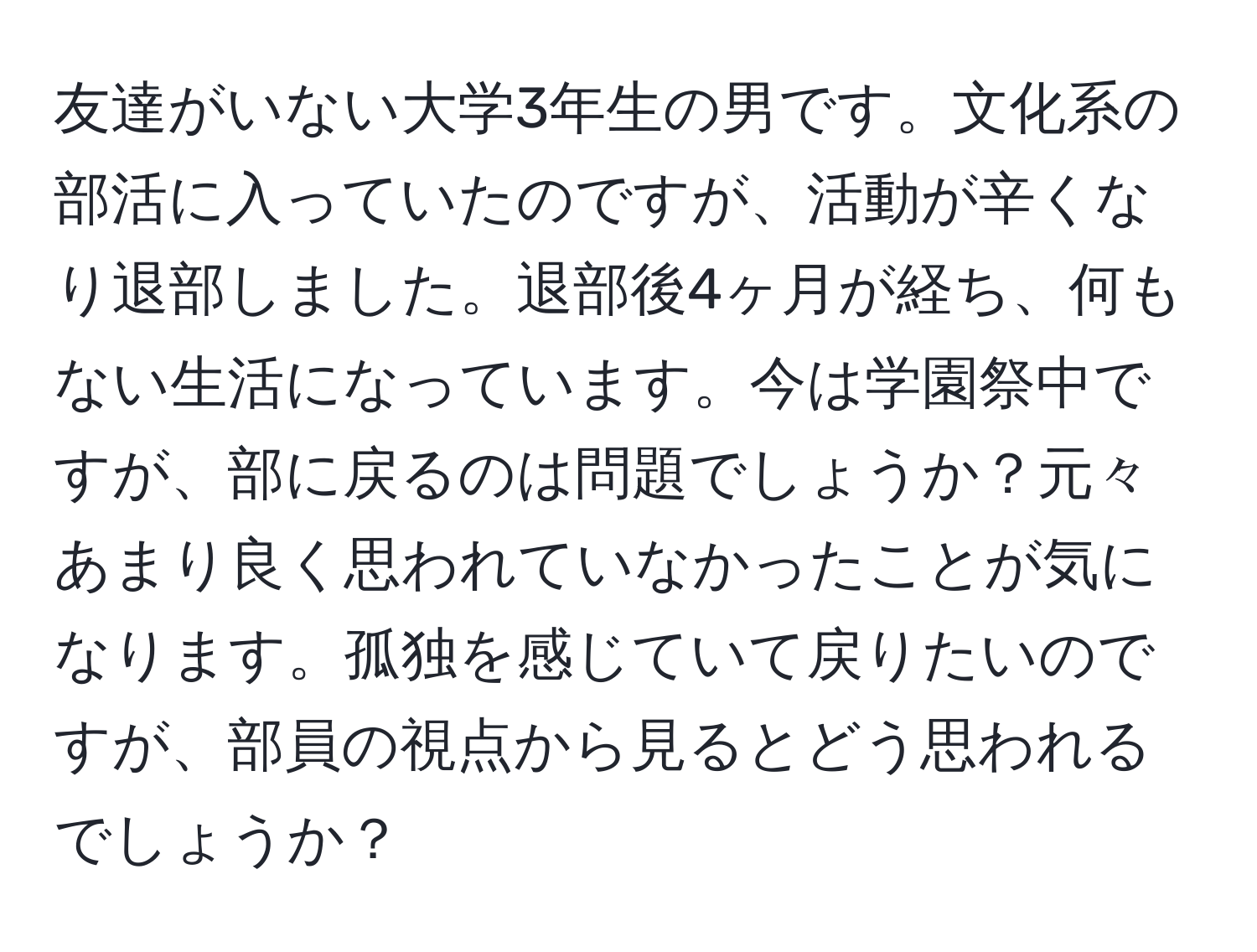 友達がいない大学3年生の男です。文化系の部活に入っていたのですが、活動が辛くなり退部しました。退部後4ヶ月が経ち、何もない生活になっています。今は学園祭中ですが、部に戻るのは問題でしょうか？元々あまり良く思われていなかったことが気になります。孤独を感じていて戻りたいのですが、部員の視点から見るとどう思われるでしょうか？