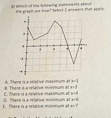 Which of the following statements about
the graph are true? Select 2 answers that apply.
A. There is a relative maximum at x=1
B. There is a relative minimum at x=3
C. There is a relative maximum at x=4
D. There is a relative minimum at x=6
E. There is a relative minimum at x=7