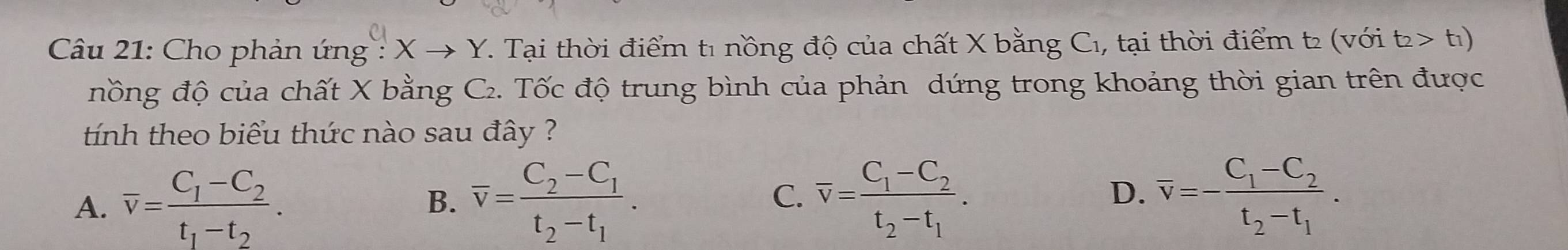 Cầu 21: Cho phản ứng : Xto Y T. Tại thời điểm t1 nồng độ của chất X bằng C₁, tại thời điểm t2 (với t_2>t_1)
nồng độ của chất X bằng C₂. Tốc độ trung bình của phản dứng trong khoảng thời gian trên được
tính theo biểu thức nào sau đây ?
D.
A. overline v=frac C_1-C_2t_1-t_2. overline v=frac C_2-C_1t_2-t_1. overline v=frac C_1-C_2t_2-t_1. overline v=-frac C_1-C_2t_2-t_1. 
B.
C.