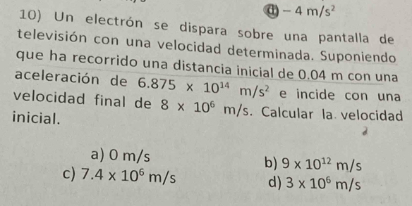 a -4m/s^2
10) Un electrón se dispara sobre una pantalla de
televisión con una velocidad determinada. Suponiendo
que ha recorrido una distancia inicial de 0.04 m con una
aceleración de 6.875* 10^(14)m/s^2 e incide con una
velocidad final de 8* 10^6m/s Calcular la velocidad
inicial.
a) 0 m/s 9* 10^(12)m/s
b)
c) 7.4* 10^6m/s 3* 10^6m/s
d)