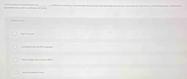 In the context of trait theories, the
agreeableness, and neuroticism (OCEAN). is defined as a theory of personality that includes the following dimensions: openness to experience, conscienoousness, extreversion,
Mumple Chaice
Big Five modo!
quantitative trait loci (QTL) approach
Myers-Briggs Type Indicator (MBTI)
moral foundations theory