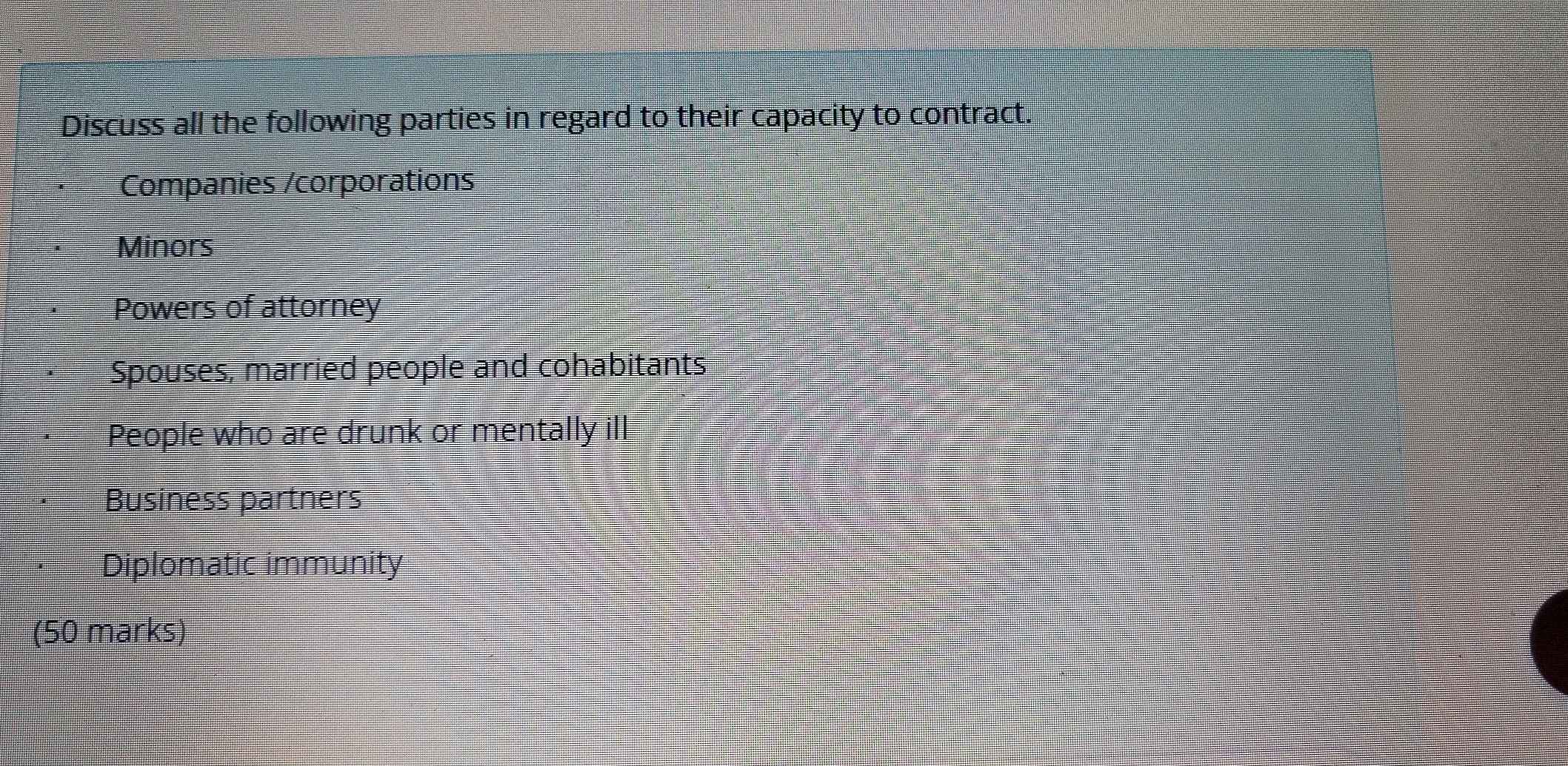 Discuss all the following parties in regard to their capacity to contract. 
Companies /corporations 
Minors 
Powers of attorney 
Spouses, married people and cohabitants 
People who are drunk or mentally ill 
Business partners 
Diplomatic immunity 
(50 marks)