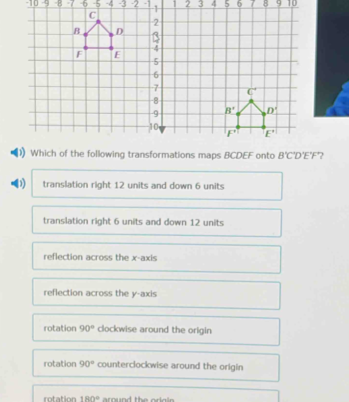 10 -9   -6 -5 -4 -3 -2 -1
translation right 12 units and down 6 units
translation right 6 units and down 12 units
reflection across the x-axis
reflection across the y-axis
rotation 90° clockwise around the origin
rotation 90° counterclockwise around the origin
rotation 180° around the ori g in .