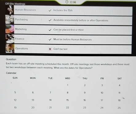 Off-Site Meetings 
12:06 
Human Resources Includes the 15th
Purchasing Available immediately before or after Operations 
Marketing Can be placed first or third 
Finance Must be before Human Resources 
Operations Can't be last 
Question 
Each team has an off-site meeting scheduled this month. Off-site meetings last three weekdays and there must 
be two weekdays between each meeting. What are the dates for Operations?