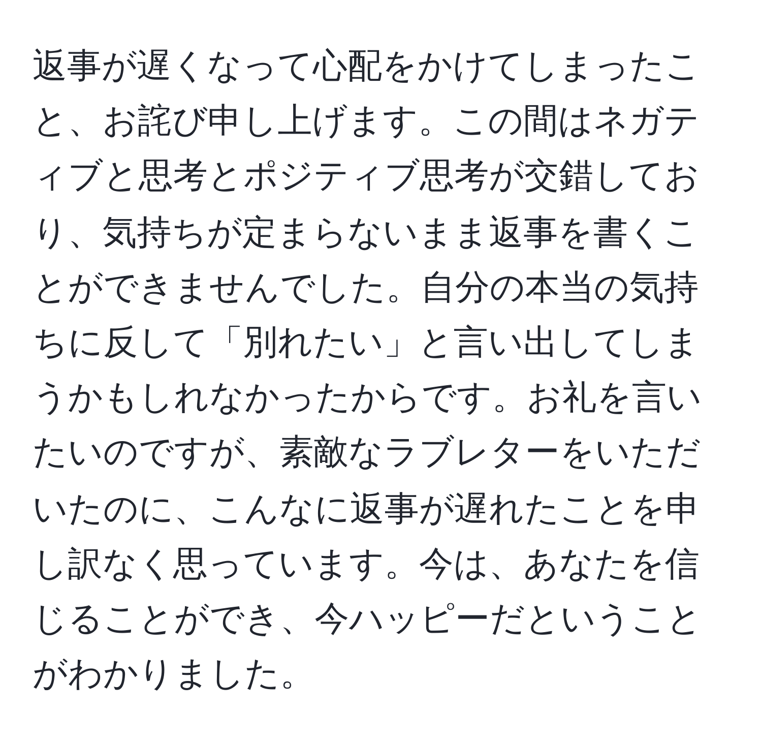 返事が遅くなって心配をかけてしまったこと、お詫び申し上げます。この間はネガティブと思考とポジティブ思考が交錯しており、気持ちが定まらないまま返事を書くことができませんでした。自分の本当の気持ちに反して「別れたい」と言い出してしまうかもしれなかったからです。お礼を言いたいのですが、素敵なラブレターをいただいたのに、こんなに返事が遅れたことを申し訳なく思っています。今は、あなたを信じることができ、今ハッピーだということがわかりました。