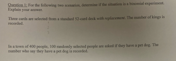 For the following two scenarios, determine if the situation is a binomial experiment. 
Explain your answer. 
Three cards are selected from a standard 52 -card deck with replacement. The number of kings is 
recorded. 
In a town of 400 people, 100 randomly selected people are asked if they have a pet dog. The 
number who say they have a pet dog is recorded.