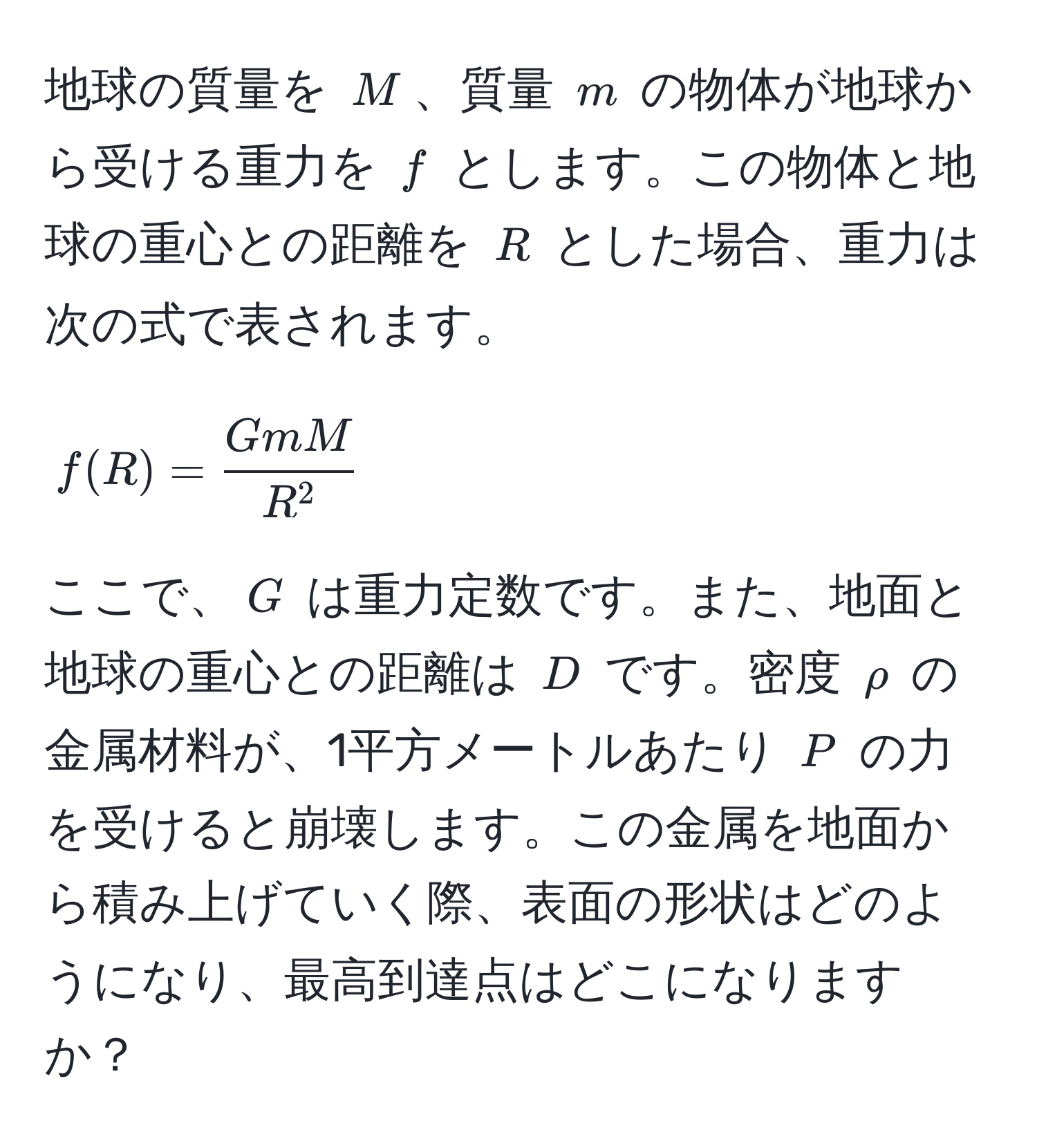 地球の質量を $M$、質量 $m$ の物体が地球から受ける重力を $f$ とします。この物体と地球の重心との距離を $R$ とした場合、重力は次の式で表されます。  
$$f(R) = fracGmMR^2$$  
ここで、$G$ は重力定数です。また、地面と地球の重心との距離は $D$ です。密度 $ρ$ の金属材料が、1平方メートルあたり $P$ の力を受けると崩壊します。この金属を地面から積み上げていく際、表面の形状はどのようになり、最高到達点はどこになりますか？