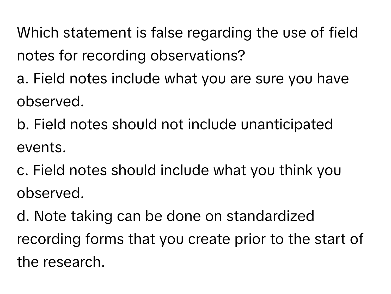 Which statement is false regarding the use of field notes for recording observations?

a. Field notes include what you are sure you have observed.
b. Field notes should not include unanticipated events.
c. Field notes should include what you think you observed.
d. Note taking can be done on standardized recording forms that you create prior to the start of the research.