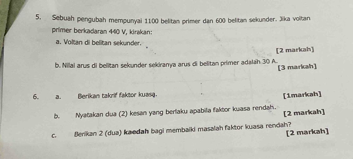 Sebuah pengubah mempunyai 1100 belitan primer dan 600 belitan sekunder. Jika voltan 
primer berkadaran 440 V, kirakan: 
a. Voltan di belitan sekunder. 
[2 markah] 
b. Nilai arus di belitan sekunder sekiranya arus di belitan primer adalah 30 A. 
[3 markah] 
6. a. Berikan takrif faktor kuasa. [1markah] 
b. Nyatakan dua (2) kesan yang berlaku apabila faktor kuasa rendah. 
[2 markah] 
C. Berikan 2 (dua) kaedah bagi membaiki masalah faktor kuasa rendah? 
[2 markah]