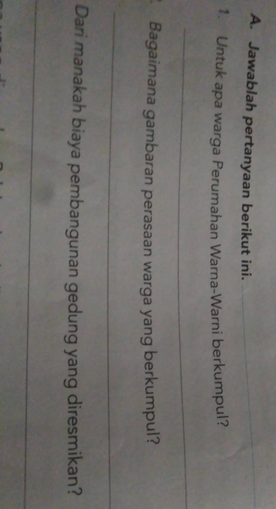 Jawablah pertanyaan berikut ini._ 
1. Untuk apa warga Perumahan Warna-Warni berkumpul? 
_ 
Bagaimana gambaran perasaan warga yang berkumpul? 
_ 
Dari manakah biaya pembangunan gedung yang diresmikan? 
_