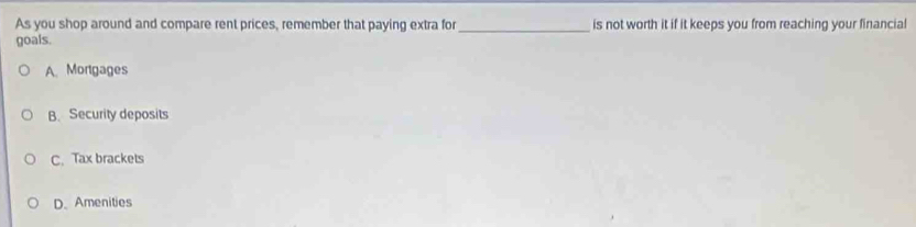 As you shop around and compare rent prices, remember that paying extra for _is not worth it if it keeps you from reaching your financial
goals.
A. Mortgages
B. Security deposits
C. Tax brackets
D. Amenities