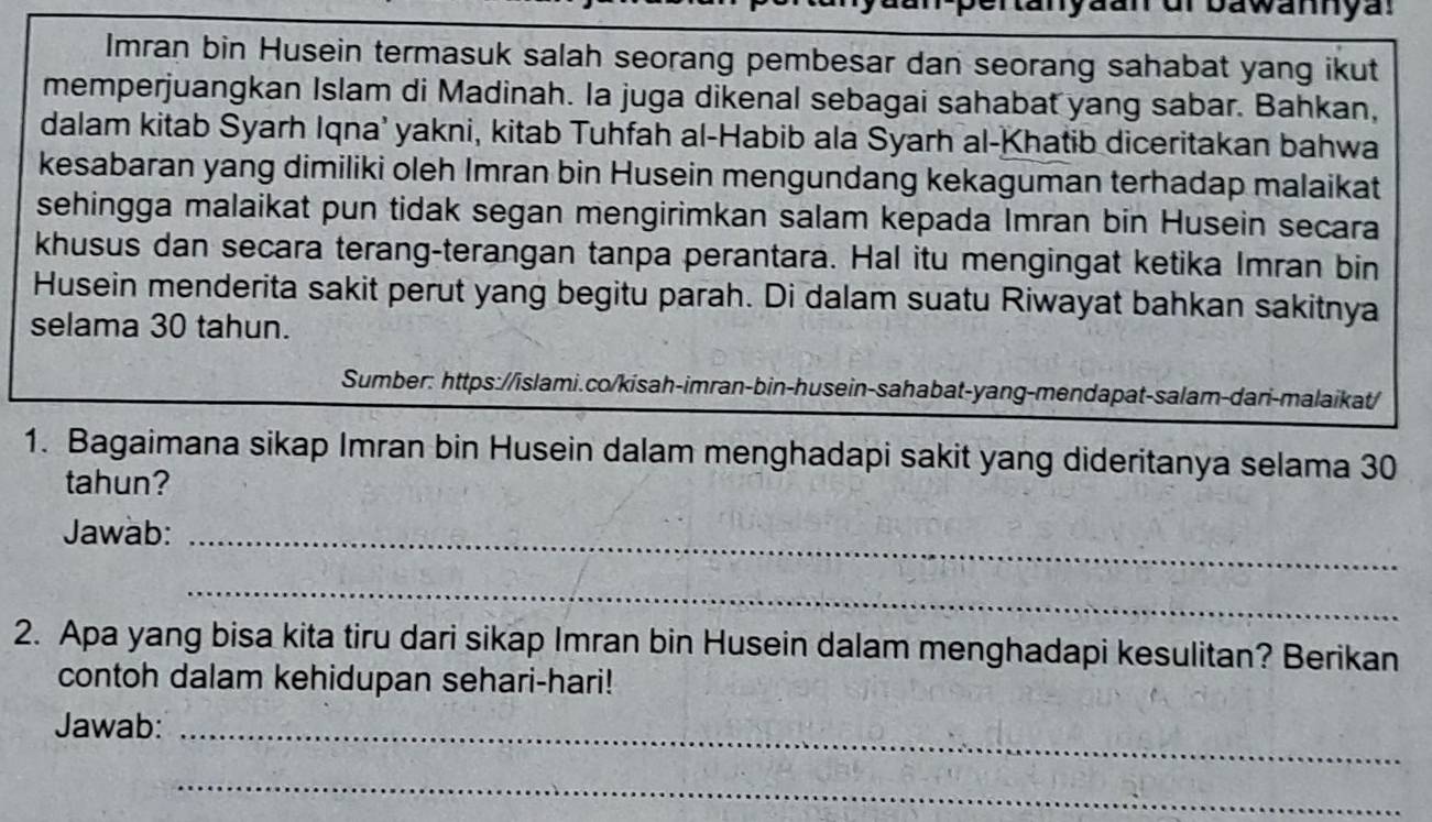 tan yaan dr bawannya. 
Imran bin Husein termasuk salah seorang pembesar dan seorang sahabat yang ikut 
memperjuangkan Islam di Madinah. Ia juga dikenal sebagai sahabat yang sabar. Bahkan, 
dalam kitab Syarh Iqna’ yakni, kitab Tuhfah al-Habib ala Syarh al-Khatib diceritakan bahwa 
kesabaran yang dimiliki oleh Imran bin Husein mengundang kekaguman terhadap malaikat 
sehingga malaikat pun tidak segan mengirimkan salam kepada Imran bin Husein secara 
khusus dan secara terang-terangan tanpa perantara. Hal itu mengingat ketika Imran bin 
Husein menderita sakit perut yang begitu parah. Di dalam suatu Riwayat bahkan sakitnya 
selama 30 tahun. 
Sumber: https://islami.co/kisah-imran-bin-husein-sahabat-yang-mendapat-salam-dari-malaikat/ 
1. Bagaimana sikap Imran bin Husein dalam menghadapi sakit yang dideritanya selama 30
tahun? 
Jawab:_ 
_ 
2. Apa yang bisa kita tiru dari sikap Imran bin Husein dalam menghadapi kesulitan? Berikan 
contoh dalam kehidupan sehari-hari! 
Jawab:_ 
_