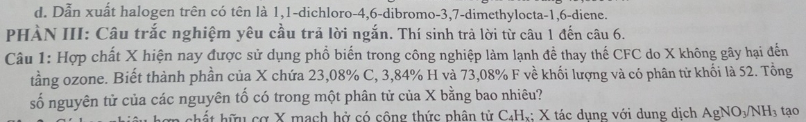 Dẫn xuất halogen trên có tên là 1, 1 -dichloro -4, 6 -dibromo -3, 7 -dimethylocta -1, 6 -diene.
PHÀN III: Câu trắc nghiệm yêu cầu trả lời ngắn. Thí sinh trả lời từ câu 1 đến câu 6.
Câu 1: Hợp chất X hiện nay được sử dụng phổ biến trong công nghiệp làm lạnh để thay thế CFC do X không gây hại đến
tầng ozone. Biết thành phần của X chứa 23,08% C, 3,84% H và 73,08% F về khối lượng và có phân tử khối là 52. Tổng
số nguyên tử của các nguyên tố có trong một phân tử của X bằng bao nhiêu?
chất hữu cơ X mạch hở có công thức phân tử C₄Hx; X tác dụng với dung dịch AgNO_3/NH_3 tạo