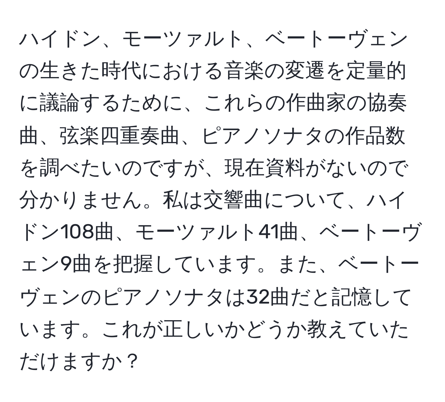 ハイドン、モーツァルト、ベートーヴェンの生きた時代における音楽の変遷を定量的に議論するために、これらの作曲家の協奏曲、弦楽四重奏曲、ピアノソナタの作品数を調べたいのですが、現在資料がないので分かりません。私は交響曲について、ハイドン108曲、モーツァルト41曲、ベートーヴェン9曲を把握しています。また、ベートーヴェンのピアノソナタは32曲だと記憶しています。これが正しいかどうか教えていただけますか？