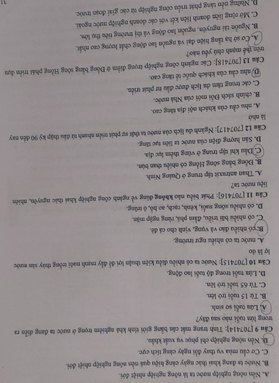 A. Nền nông nghiệp nước ta là nông nghiệp nhiệt đới.
B. Nước ta đang khai thác ngày cảng hiệu quả nền nông nghiệp nhiệt đới.
C. Cơ cầu mùa vụ thay đổi ngày càng tích cực.
D. Nền nông nghiệp chỉ phục vụ xuất khẩu.
Câu 9 [707414]: Tình trạng mất cân bằng giới tính khả nghiêm trọng ở nước ta đang diễn ra
trong lứa tuổi nào sau đây?
A. Lứa tuổi sơ sinh.
B. Từ 15 tuổi trở lên.
C. Từ 65 tuổi trở lên.
D. Lửa tuổi trong độ tuổi lao động.
Câu 10 [707415]: Nước ta có nhiều điều kiện thuận lợi để đẩy mạnh nuôi trồng thủy sản nước
lợ là do
A. nước ta có nhiều ngư trường.
B. có nhiều đảo và vụng, vịnh cho cả đẻ.
C. có nhiều bãi triều, đầm phá, rừng ngập mặn.
D. có nhiều sông suối, kênh, rạch, ao hổ, ô trũng.
Câu 11 [707416]: Phát biểu nào không đúng về ngành công nghiệp khai thác nguyên, nhiên
liệu nước ta?
A. Than antraxit tập trung ở Quảng Ninh.
B. Đồng bằng sông Hồng có nhiều than bùn.
C. Dầu khí tập trung ở vùng thềm lục địa.
D. Sản lượng điện của nước ta liên tục tăng.
Câu 12 [707417]: Ngành du lịch của nước ta thật sự phát triển nhanh từ đầu thập kỷ 90 đến nay
là nhờ
A. nhu cầu của khách nội địa tăng cao.
B. chính sách Đồi mới của Nhà nước.
C. các trung tâm du lịch được đầu tư phát triển.
D, nhu cầu của khách quốc tế tăng cao.
Câu 13 [707418]: Các ngành công nghiệp trọng điểm ở Đồng bằng sông Hồng phát triển dựa
trên thế mạnh chủ yếu nào?
A. Cơ sở hạ tằng hiện đại và nguồn lao động chất lượng cao nhất.
B. Nguồn tài nguyên, nguồn lao động và thị trường tiêu thụ lớn.
C. Mở rộng liên doanh liên kết với các doanh nghiệp nước ngoài.
D. Những nền táng phát triển công nghiệp từ các giai đoạn trước.
31