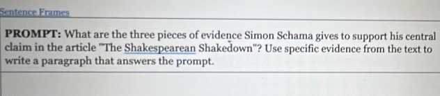 Sentence Frames 
PROMPT: What are the three pieces of evidence Simon Schama gives to support his central 
claim in the article "The Shakespearean Shakedown"? Use specific evidence from the text to 
write a paragraph that answers the prompt.