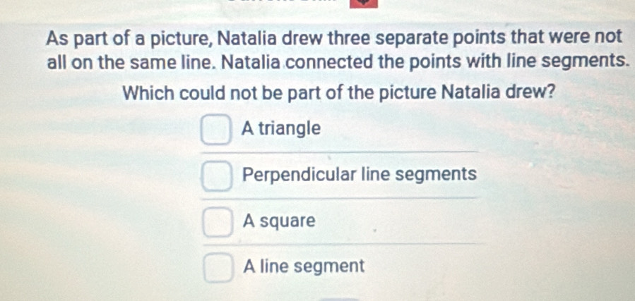 As part of a picture, Natalia drew three separate points that were not
all on the same line. Natalia connected the points with line segments.
Which could not be part of the picture Natalia drew?
A triangle
Perpendicular line segments
A square
A line segment