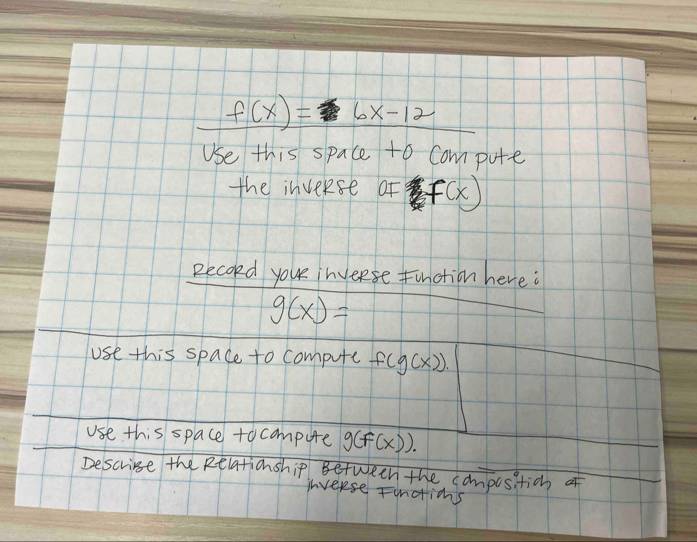 f(x)=6x-12
Use this space to Compute 
the inveRse of f(x)
Recold you inveese Function here.
g(x)=
use this space to compute f(g(x)). 
use this space tocompute g(f(x)). 
Descrise the Relationship Between the compositic of 
ihverse Fundticns