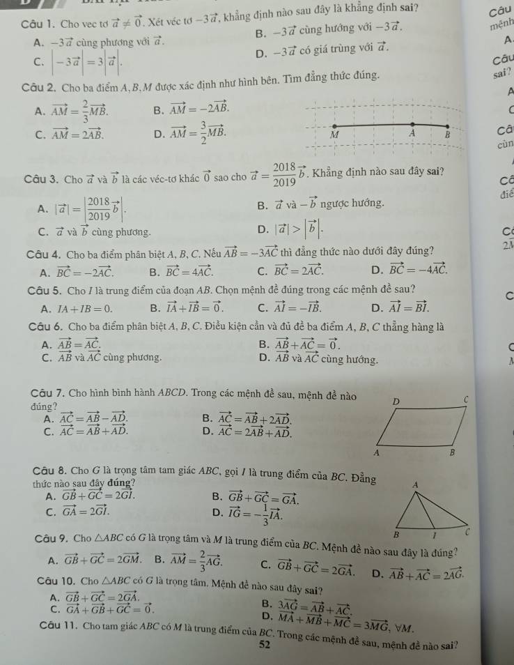 Cho vec tơ vector a!= vector 0 Xét véc tơ -3vector a T, khẳng định nào sau đây là khẳng định sai? Câu
B. -3vector a
A. -3vector a cùng phương với vector a. cùng hướng với -3vector a.
mệnh
D. -3vector a có giá trùng với vector a. A
C. |-3vector a|=3|vector a|.
Câu
Câu 2. Cho ba điểm A, B, M được xác định như hình bên. Tìm đẳng thức đúng.
sai?
A
A. vector AM= 2/3 vector MB. B. vector AM=-2vector AB.
C
C. vector AM=2vector AB. D. vector AM= 3/2 vector MB. A B Câ
M
cùn
Câu 3. Cho vector a và vector b là các véc-tơ khác vector 0 sao cho vector a= 2018/2019 vector b Khẳng định nào sau đây sai?
Câ
điể
B. vector avvector a-vector b
A. |vector a|=| 2018/2019 vector b|. ngược hướng.
D. |vector a|>|vector b|.
C. vector a và vector b cùng phương. C
Câu 4. Cho ba điểm phân biệt A, B, C. Nếu vector AB=-3vector AC thì đẳng thức nào dưới đây đúng? 2A
A. vector BC=-2vector AC. B. vector BC=4vector AC. C. vector BC=2vector AC. D. vector BC=-4vector AC.
Câu 5. Cho / là trung điểm của đoạn AB. Chọn mệnh đề đúng trong các mệnh đề sau?
C
A. IA+IB=0. B. vector IA+vector IB=vector 0. C. vector AI=-vector IB. D. vector AI=vector BI.
Câu 6. Cho ba điểm phân biệt A, B, C. Điều kiện cần và đủ đề ba điểm A, B, C thẳng hàng là
A. vector AB=vector AC. B. vector AB+vector AC=vector 0.
C
C. vector AB √ vector AC cùng phương. D. vector AB và vector AC cùng hướng. A
Câu 7. Cho hình bình hành ABCD. Trong các mệnh đề sau, mệnh đề nào
dúng?
A. vector AC=vector AB-vector AD. B. vector AC=vector AB+2vector AD.
C. vector AC=vector AB+vector AD. D. vector AC=2vector AB+vector AD.
Câu 8. Cho G là trọng tâm tam giác ABC, gọi / là trung điểm của BC. Đẳng
thức nào sau đây đúng?
A. vector GB+vector GC=2vector GI. B. vector GB+vector GC=vector GA.
C. vector GA=2vector GI. D. vector IG=- 1/3 vector IA.
Câu 9, Cho △ ABC có G là trọng tâm và M là trung điểm của BC. Mệnh đề nào sau đây là đúng?
A. vector GB+vector GC=2vector GM. B. vector AM= 2/3 vector AG. C. vector GB+vector GC=2vector GA. D. vector AB+vector AC=2vector AG.
Câu 10, Cho △ ABC có G là trọng tâm. Mệnh đề nào sau đây sai?
A. vector GB+vector GC=2vector GA.
B.
C. vector GA+vector GB+vector GC=vector 0. 3vector AG=vector AB+vector AC.
D. vector MA+vector MB+vector MC=3vector MG,forall M.
Câu 11. Cho tam giác ABC có M là trung điểm của BC. Trong các mệnh đề sau, mệnh đề nào sai?
52