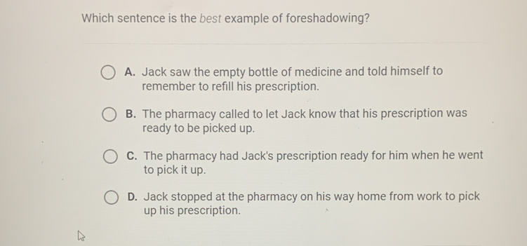 Which sentence is the best example of foreshadowing?
A. Jack saw the empty bottle of medicine and told himself to
remember to refill his prescription.
B. The pharmacy called to let Jack know that his prescription was
ready to be picked up.
C. The pharmacy had Jack's prescription ready for him when he went
to pick it up.
D. Jack stopped at the pharmacy on his way home from work to pick
up his prescription.