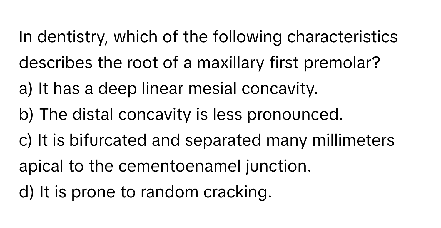 In dentistry, which of the following characteristics describes the root of a maxillary first premolar?

a) It has a deep linear mesial concavity. 
b) The distal concavity is less pronounced. 
c) It is bifurcated and separated many millimeters apical to the cementoenamel junction. 
d) It is prone to random cracking.