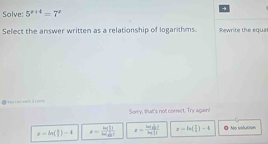 Solve: 5^(x+4)=7^x
→

Select the answer written as a relationship of logarithms. Rewrite the equat
You can earn 3 coins
Sorry, that's not correct. Try again!
x=ln ( 5/7 )-4 x=frac ln ( 5/7 )ln ( 1/625 ) x=frac ln ( 1/605 )ln ( 5/7 ) x=ln ( 7/5 )-4 No solution