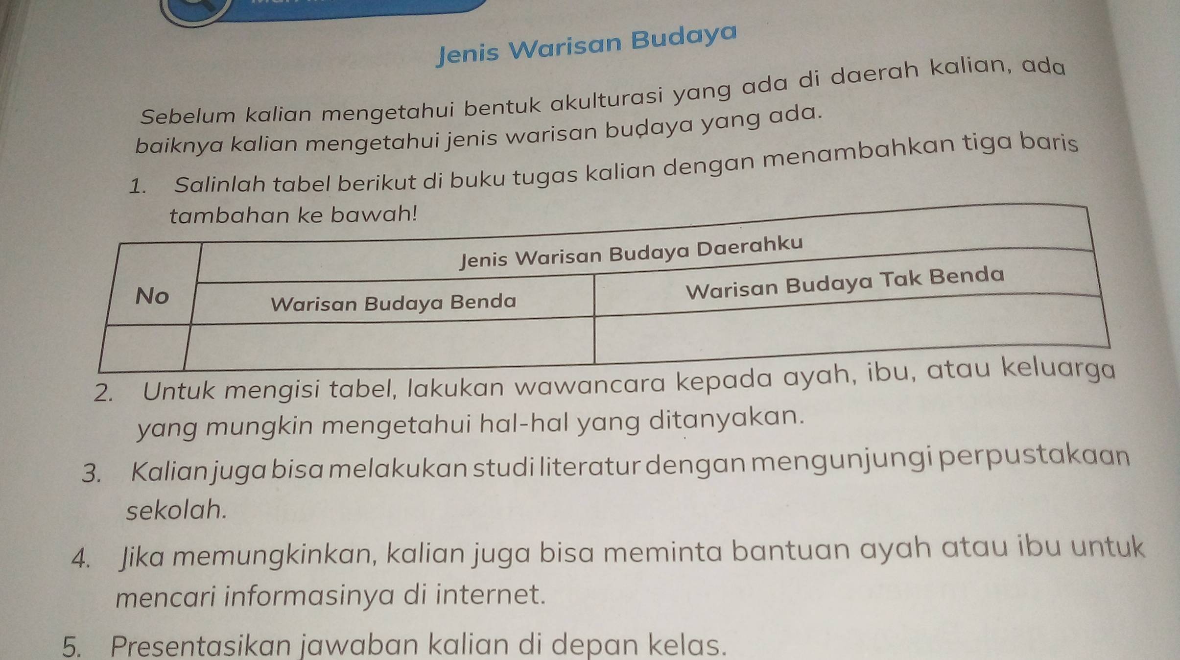 Jenis Warisan Budaya 
Sebelum kalian mengetahui bentuk akulturasi yang ada di daerah kalian, ada 
baiknya kalian mengetahui jenis warisan buḍaya yang ada. 
1. Salinlah tabel berikut di buku tugas kalian dengan menambahkan tiga baris 
2. Untuk mengisi tabel, lakukan wawancara ke 
yang mungkin mengetahui hal-hal yang ditanyakan. 
3. Kalian juga bisa melakukan studi literatur dengan mengunjungi perpustakaan 
sekolah. 
4. Jika memungkinkan, kalian juga bisa meminta bantuan ayah atau ibu untuk 
mencari informasinya di internet. 
5. Presentasikan jawaban kalian di depan kelas.