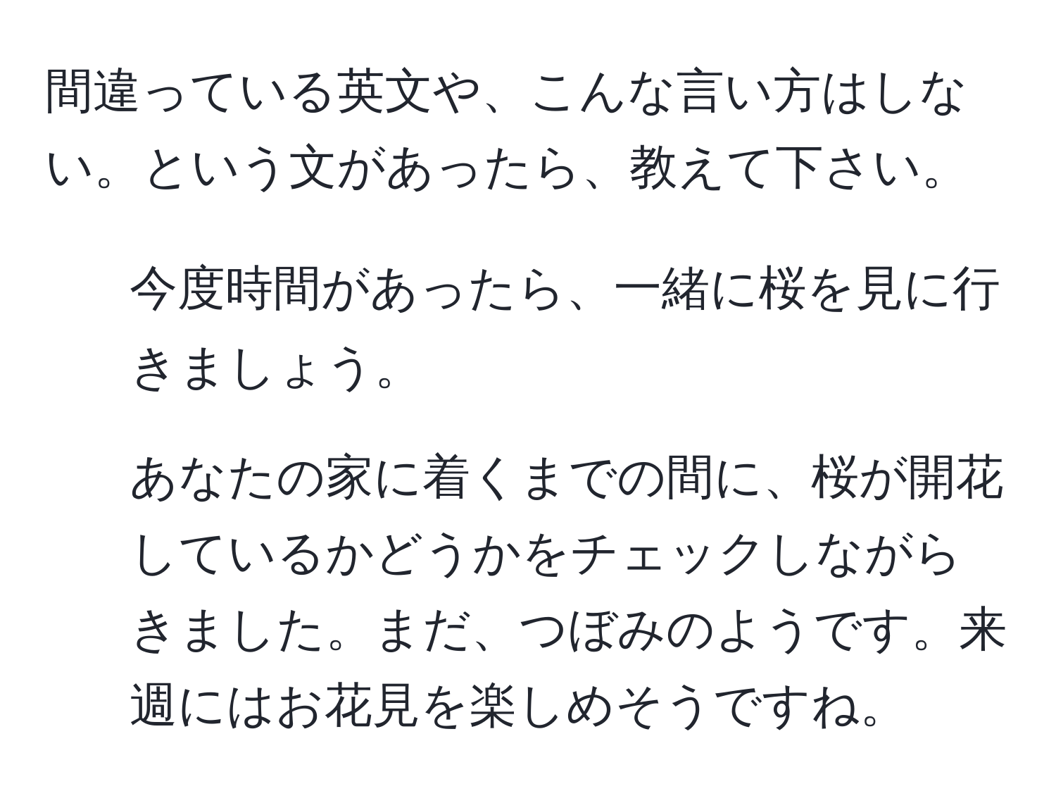 間違っている英文や、こんな言い方はしない。という文があったら、教えて下さい。  
1. 今度時間があったら、一緒に桜を見に行きましょう。  
2. あなたの家に着くまでの間に、桜が開花しているかどうかをチェックしながらきました。まだ、つぼみのようです。来週にはお花見を楽しめそうですね。