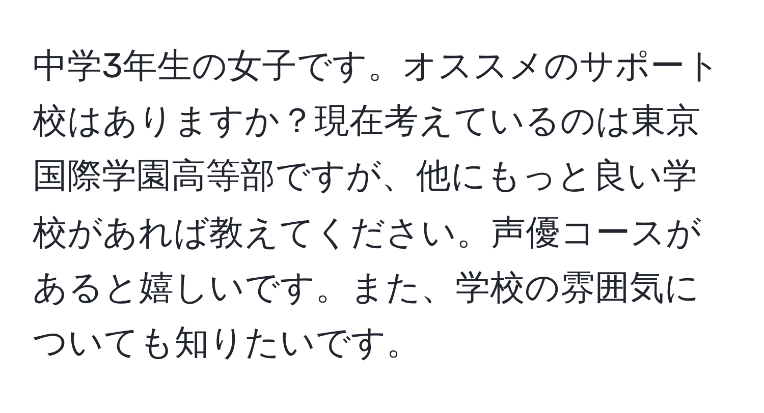 中学3年生の女子です。オススメのサポート校はありますか？現在考えているのは東京国際学園高等部ですが、他にもっと良い学校があれば教えてください。声優コースがあると嬉しいです。また、学校の雰囲気についても知りたいです。