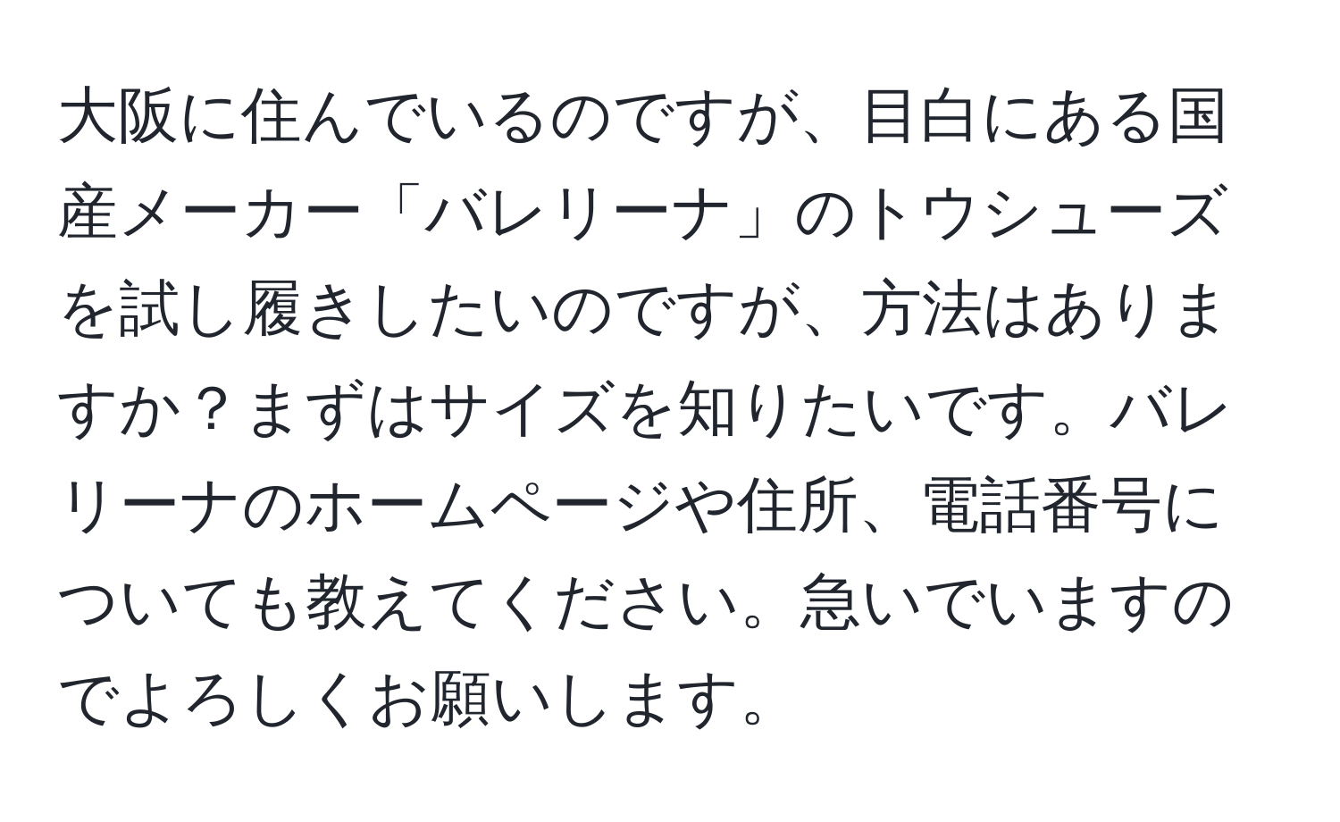 大阪に住んでいるのですが、目白にある国産メーカー「バレリーナ」のトウシューズを試し履きしたいのですが、方法はありますか？まずはサイズを知りたいです。バレリーナのホームページや住所、電話番号についても教えてください。急いでいますのでよろしくお願いします。