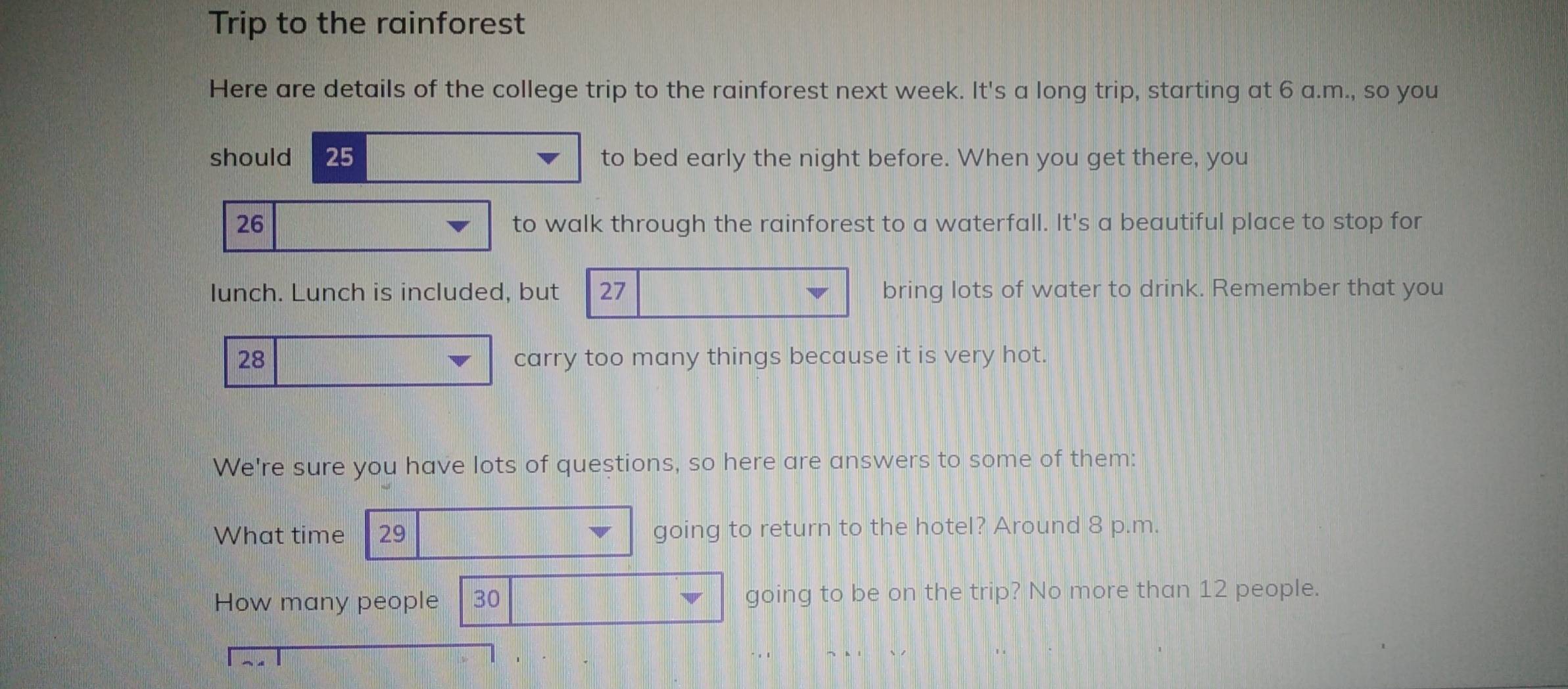 Trip to the rainforest 
Here are details of the college trip to the rainforest next week. It's a long trip, starting at 6 a.m., so you 
should 25 to bed early the night before. When you get there, you
26 to walk through the rainforest to a waterfall. It's a beautiful place to stop for 
lunch. Lunch is included, but 27 bring lots of water to drink. Remember that you
28 carry too many things because it is very hot. 
We're sure you have lots of questions, so here are answers to some of them: 
What time 29 going to return to the hotel? Around 8 p.m. 
How many people 30 going to be on the trip? No more than 12 people.