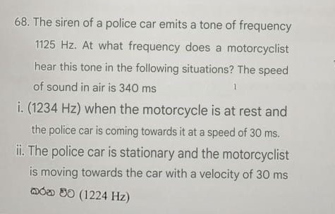 The siren of a police car emits a tone of frequency
1125 Hz. At what frequency does a motorcyclist 
hear this tone in the following situations? The speed 
of sound in air is 340 ms 1 
i. (1234 Hz) when the motorcycle is at rest and 
the police car is coming towards it at a speed of 30 ms. 
ii. The police car is stationary and the motorcyclist 
is moving towards the car with a velocity of 30 ms
@όδ 40 (1224 Hz)