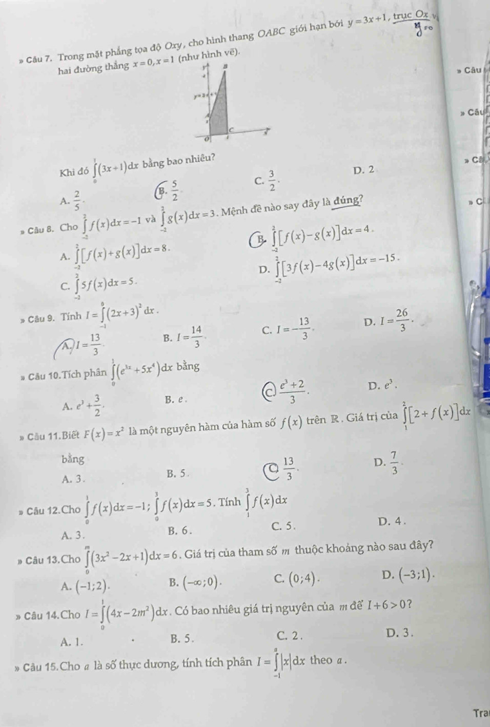 Trong mặt phẳng tọa độ Oxy, cho hình thang OABC giới hạn bởi y = 3x+1, truc Ox truc v
hai đường thẳng x=0,x=1 (như hình vẽ).
r B
* Câu
  
y=3x+
I 
» Câu
7
0 4
Khi đó ∈tlimits^1(3x+1)dx bằng bao nhiêu?
D. 2 > CB.
C.  3/2 .
A.  2/5 .
B.  5/2 
* Câu 8. Cho ∈tlimits _(-1)^2f(x)dx=-1 và ∈tlimits _2^(2g(x)dx=3. Mệnh đề nào say đây là đúng?
C
B ∈tlimits _2^2[f(x)-g(x)]dx=4.
A. ∈tlimits _0^2[f(x)+g(x)]dx=8.
D. ∈tlimits _(-2)^2[3f(x)-4g(x)]dx=-15.
C. ∈tlimits _(-2)^25f(x)dx=5.
» Câu 9. Tính I=∈tlimits _0^0(2x+3)^2)dx.
I= 13/3 .
B. I= 14/3 . C. I=- 13/3 . D. I= 26/3 .
# Câu 10.Tích phân ∈tlimits _0^(1(e^3x)+5x^4) dx bằng
A. e^3+ 3/2 . B. e . c  (e^3+2)/3 . D. e^3.
» Cầu 11.Biết F(x)=x^2 là một nguyên hàm của hàm số f(x) trên R. Giá trị của ∈tlimits _1^(2[2+f(x)]dx
bằng D. frac 7)3.
A. 3 . B. 5.
 13/3 .
# Câu 12.Cho ∈tlimits _0^(1f(x)dx=-1;∈tlimits _0^3f(x)dx=5 , Tính ∈tlimits _3^3f(x)dx
D. 4 .
A. 3 . B. 6 .
C. 5 .
» Câu 13.Cho ∈tlimits ^m)(3x^2-2x+1)dx=6 Giá trị của tham số m thuộc khoảng nào sau đây?
A. (-1;2). (-∈fty ;0). C. (0;4). D. (-3;1).
B.
» Câu 14.Cho I=∈tlimits _0^(1(4x-2m^2))dx.Có bao nhiêu giá trị nguyên của m để I+6>0 ?
A. 1.
B. 5 . C. 2 . D. 3 .
* Câu 15.Cho # là số thực dương, tính tích phân I=∈tlimits _(-1)^a|x|dx theo a .
Tra