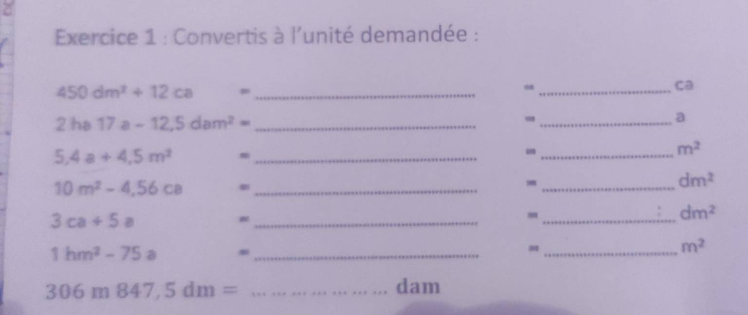 Convertis à l'unité demandée :
450dm^2+12ca = _ 
_ca 
2 h 17a-12.5dam^2= _ 
_a 
_ 5,4a+4,5m^2
_-
m^2
10m^2-4,56ca _ 
_ dm^2
3ca+5a
_ 
_ dm^2
1hm^2-75a
_ 
_ m^2
_ 306m847,5dm=
dam