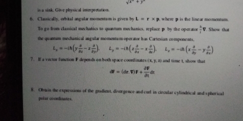 sqrt(x^2)+y^2
is a sink. Give physical interpretation. 
6. Classically, orbital angular momentum is given by L=r* p where p is the linear momentum. 
To go from classical mechanics to quantum mechanics, replace p by the operator  h/l v. Show that 
the quantum mechanical augular momentum operator has Cartesian components,
L_x=-ih(y a/ax -z a/ay ). L_y=-ih(z a/ax -x a/ax ). L_z=-ih(x partial /partial y -y partial /partial x )
7. If a vector function F depends on both space coordinates (x,y,z) and time t, show that
dF=(dr.V)F+ partial F/partial t dt
8. Obt in the expressions of the gradient, divergence and curl in circular cylindrical and spherical 
polar coordinates.