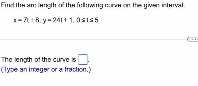 Find the arc length of the following curve on the given interval.
x=7t+8, y=24t+1, 0≤ t≤ 5
The length of the curve is □ . 
(Type an integer or a fraction.)