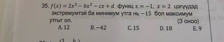 f(x)=2x^3-bx^2-cx+d функц x=-1, x=2 цэгγγдэд
экстремумтэй ба минимум утга нь - 15 бол максимум
YTгыг Oл. (3 ohoo)
A. 12 B. -42 C. 15 D. 18 E. 9
h