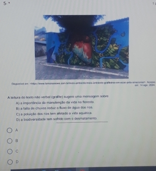 5- *
Disponivel em. Acosso ere 14 ago. 2(③4
A leitura do texto não verbal (grafite) sugere uma mensagem sobre
A) a importância da manutenção da vida na floresta
B) a fala de chuvas reduz o fluxo de águs dos nos.
C) a poluição dos ros tem afetado a vida aquática.
D) a biodiversidade tem sofrido com o desmatamento
A
B
C
D
