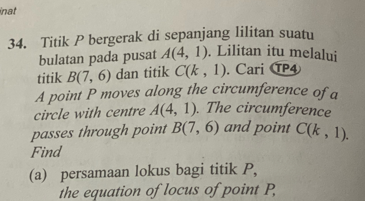 inat 
34. Titik P bergerak di sepanjang lilitan suatu 
bulatan pada pusat A(4,1). Lilitan itu melalui 
titik B(7,6) dan titik C(k,1). Cari TP4 
A point P moves along the circumference of a 
circle with centre A(4,1). The circumference 
passes through point B(7,6) and point C(k,1). 
Find 
(a) persamaan lokus bagi titik P, 
the equation of locus of point P