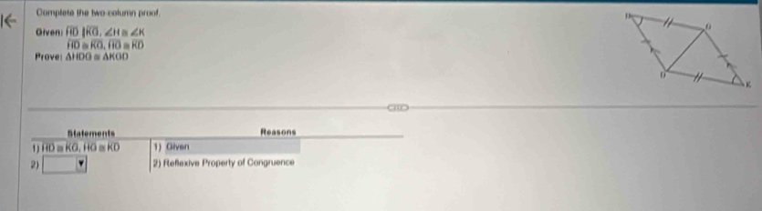 Complete the two-column proof. 
Given overline ROparallel overline RO, ∠ H≌ ∠ K
overline f)≌ ≌ overline KO, RO≌ overline RD
Prove △ HOG≌ △ KGO
a 
Statements Reasons 
1) overline HD≌ overline KO, overline HO≌ overline KD 1) Given 
2) □ 2) Reflexive Property of Congruence