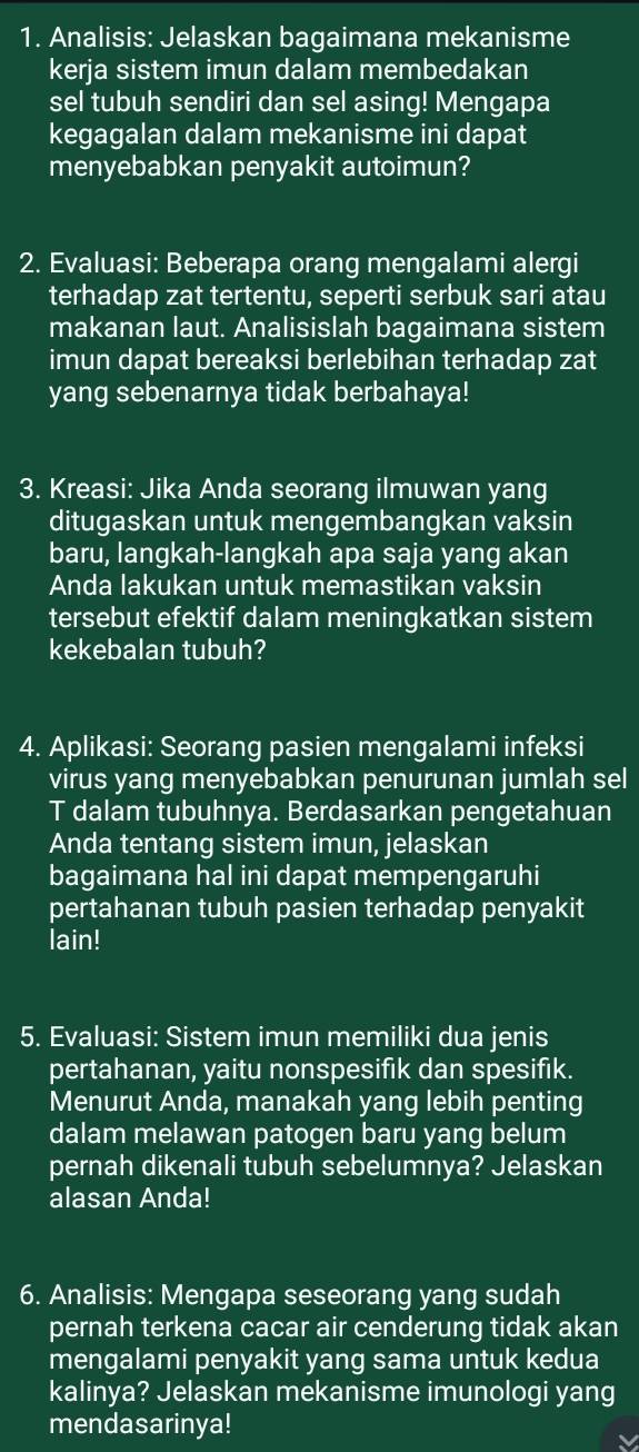 Analisis: Jelaskan bagaimana mekanisme 
kerja sistem imun dalam membedakan 
sel tubuh sendiri dan sel asing! Mengapa 
kegagalan dalam mekanisme ini dapat 
menyebabkan penyakit autoimun? 
2. Evaluasi: Beberapa orang mengalami alergi 
terhadap zat tertentu, seperti serbuk sari atau 
makanan laut. Analisislah bagaimana sistem 
imun dapat bereaksi berlebihan terhadap zat 
yang sebenarnya tidak berbahaya! 
3. Kreasi: Jika Anda seorang ilmuwan yang 
ditugaskan untuk mengembangkan vaksin 
baru, langkah-langkah apa saja yang akan 
Anda lakukan untuk memastikan vaksin 
tersebut efektif dalam meningkatkan sistem 
kekebalan tubuh? 
4. Aplikasi: Seorang pasien mengalami infeksi 
virus yang menyebabkan penurunan jumlah sel 
T dalam tubuhnya. Berdasarkan pengetahuan 
Anda tentang sistem imun, jelaskan 
bagaimana hal ini dapat mempengaruhi 
pertahanan tubuh pasien terhadap penyakit 
lain! 
5. Evaluasi: Sistem imun memiliki dua jenis 
pertahanan, yaitu nonspesifik dan spesifik. 
Menurut Anda, manakah yang lebih penting 
dalam melawan patogen baru yang belum 
pernah dikenali tubuh sebelumnya? Jelaskan 
alasan Anda! 
6. Analisis: Mengapa seseorang yang sudah 
pernah terkena cacar air cenderung tidak akan 
mengalami penyakit yang sama untuk kedua 
kalinya? Jelaskan mekanisme imunologi yang 
mendasarinya!