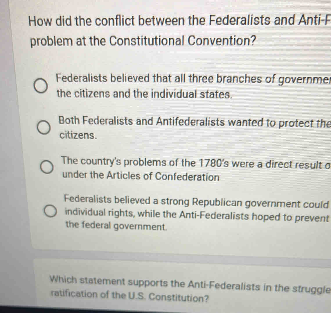 How did the conflict between the Federalists and Anti-F
problem at the Constitutional Convention?
Federalists believed that all three branches of governme.
the citizens and the individual states.
Both Federalists and Antifederalists wanted to protect the
citizens.
The country's problems of the 1780 's were a direct result o
under the Articles of Confederation
Federalists believed a strong Republican government could
individual rights, while the Anti-Federalists hoped to prevent
the federal government.
Which statement supports the Anti-Federalists in the struggle
ratification of the U.S. Constitution?