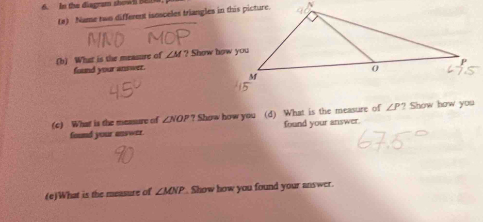 In the diagram shown Bele 
(a) Name two different isosceles triangles in this picture. 
.(b) What is the measure of ∠ M ? Show how you 
found your answer. 
(c) What is the measure of ∠ NOP ? Show how you (d) What is the measure of ∠ P ? Show how you 
found your answer. found your answer. 
(e)What is the measure of ∠ MNP Show how you found your answer.