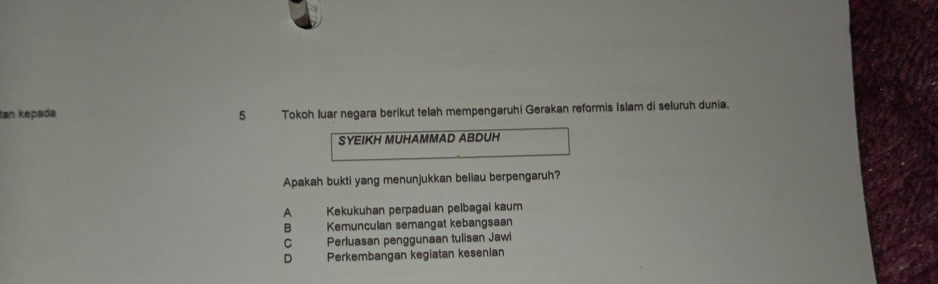 tan kepada 5 , Tokoh luar negara berikut telah mempengaruhi Gerakan reformis Islam di seluruh dunia.
SYEIKH MUHAMMAD ABDUH
Apakah bukti yang menunjukkan beliau berpengaruh?
A Kekukuhan perpaduan pelbagai kaum
B Kemunculan semangat kebangsaan
C Perluasan penggunaan tulisan Jawi
D Perkembangan kegiatan kesenian