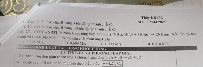 Thầy KiệtTL
C. Tốc độ tiêu hao chất B bằng 3 tốc độ tạo thành chất C. SĐT: 0374479697
D. Tôc độ tiêu hao chất B bằng 1/3 tốc độ tạo thành chất C.
Câu 27. [CTST - SBT] Phương trình tổng hợp ammonia (NH_3), N_2(g)+3H_2(g)to 2NH_3(g). Nếu tốc độ tạo
thành NHà là 0.345 M/s thì tốc độ của chất phản ứng H_2 là

0.345 M/s. B. 0,690 M/s. C. 0,173 M/s. D. 0,518 M/s.
Đạng 2: định Luạt tác dụng khời lượng
Lý thuyết và phương pháp giải
Xet phan ứng đơn gian (phản ứng 1 chiều, 1 giai đoạn): aA+bBto cC+dD
→ Tốc độ tức thời của phản ứng tính theo biểu thức: v=k.C_A^a.C_B^b