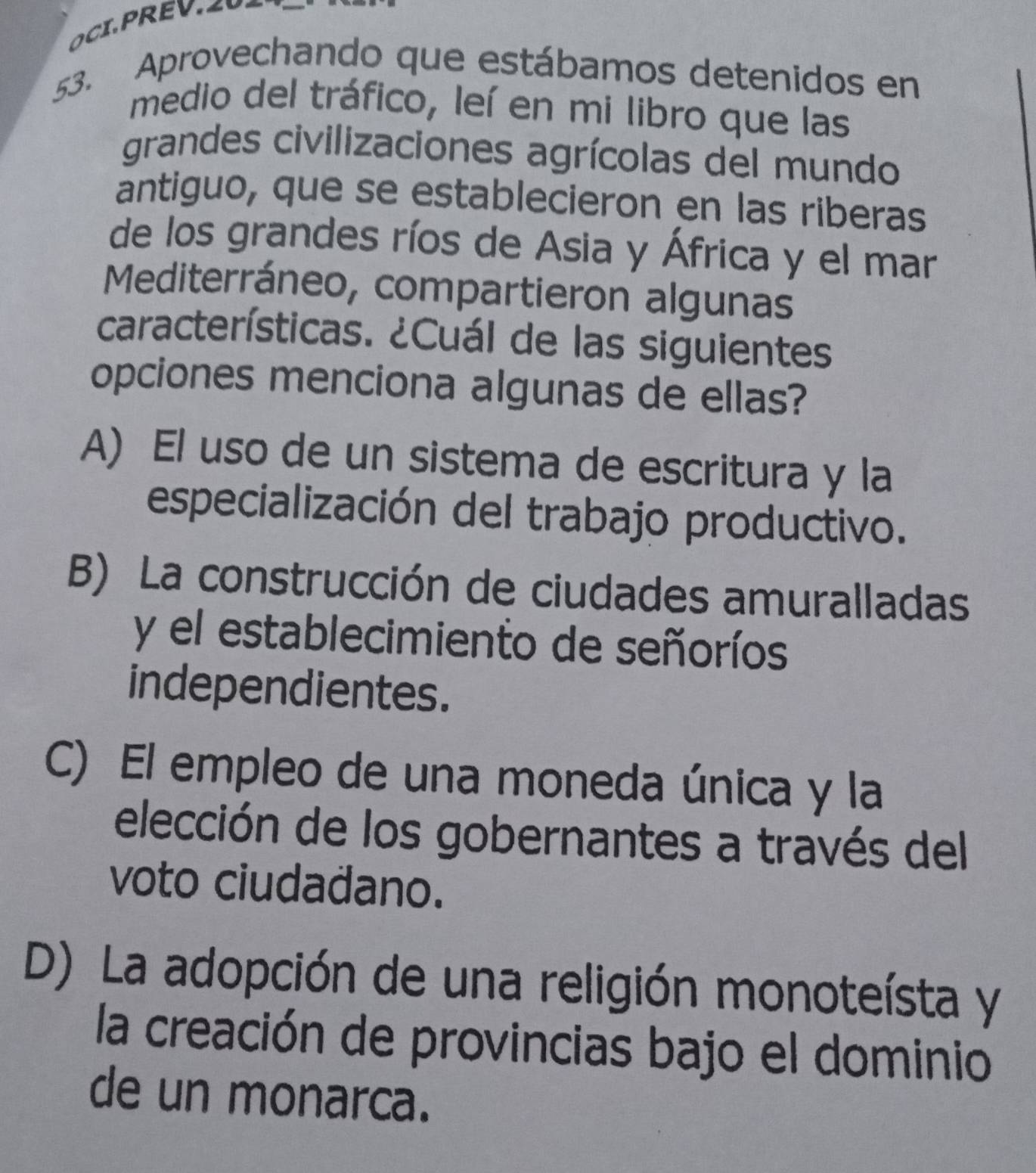 Aprovechando que estábamos detenidos en
medio del tráfico, leí en mi libro que las
grandes civilizaciones agrícolas del mundo
antiguo, que se establecieron en las riberas
de los grandes ríos de Asia y África y el mar
Mediterráneo, compartieron algunas
características. ¿Cuál de las siguientes
opciones menciona algunas de ellas?
A) El uso de un sistema de escritura y la
especialización del trabajo productivo.
B) La construcción de ciudades amuralladas
y el establecimiento de señoríos
independientes.
C) El empleo de una moneda única y la
elección de los gobernantes a través del
voto ciudadano.
D) La adopción de una religión monoteísta y
la creación de provincias bajo el dominio
de un monarca.