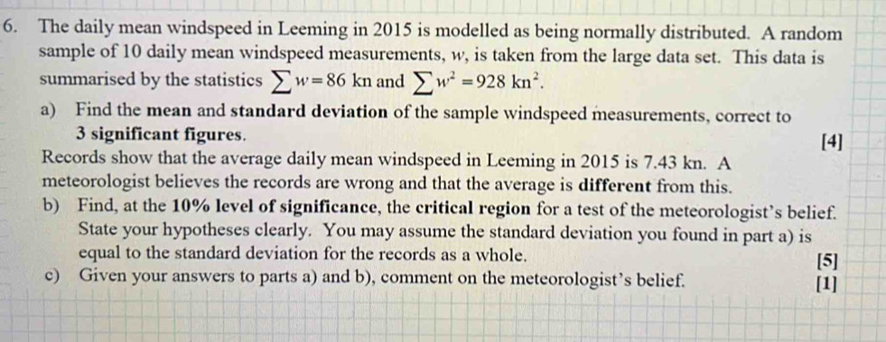 The daily mean windspeed in Leeming in 2015 is modelled as being normally distributed. A random 
sample of 10 daily mean windspeed measurements, w, is taken from the large data set. This data is 
summarised by the statistics sumlimits w=86kn and sumlimits w^2=928kn^2. 
a) Find the mean and standard deviation of the sample windspeed measurements, correct to
3 significant figures. [4] 
Records show that the average daily mean windspeed in Leeming in 2015 is 7.43 kn. A 
meteorologist believes the records are wrong and that the average is different from this. 
b) Find, at the 10% level of significance, the critical region for a test of the meteorologist’s belief. 
State your hypotheses clearly. You may assume the standard deviation you found in part a) is 
equal to the standard deviation for the records as a whole. [5] 
c) Given your answers to parts a) and b), comment on the meteorologist’s belief. [1]