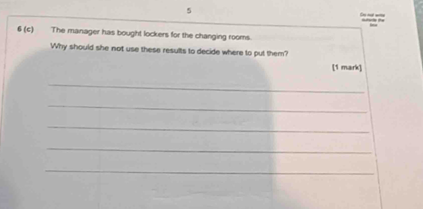 Ds not wres 
Gufdp te 
6 (c) The manager has bought lockers for the changing rooms. 
Why should she not use these results to decide where to put them? 
[1 mark] 
_ 
_ 
_ 
_ 
_