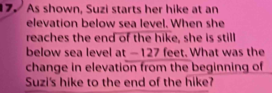 As shown, Suzi starts her hike at an 
elevation below sea level. When she 
reaches the end of the hike, she is still 
below sea level at - 127 feet. What was the 
change in elevation from the beginning of 
Suzi's hike to the end of the hike?