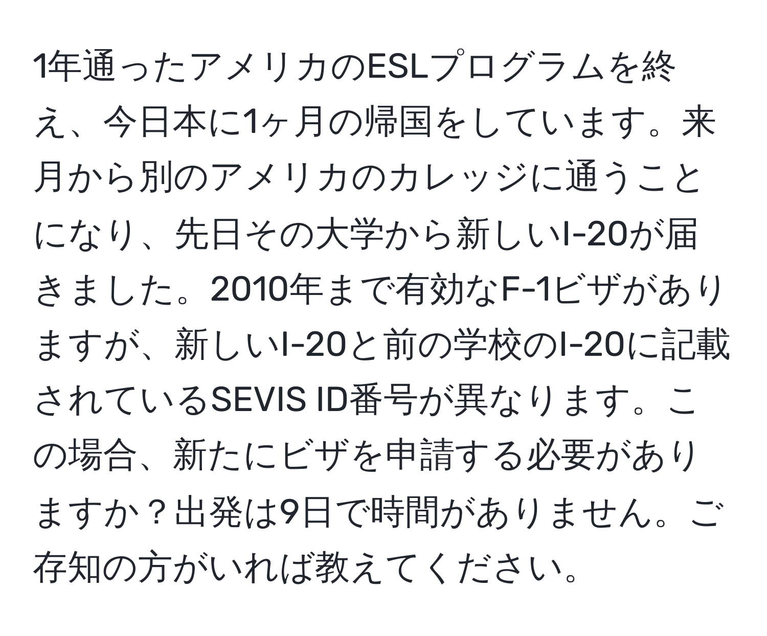 1年通ったアメリカのESLプログラムを終え、今日本に1ヶ月の帰国をしています。来月から別のアメリカのカレッジに通うことになり、先日その大学から新しいI-20が届きました。2010年まで有効なF-1ビザがありますが、新しいI-20と前の学校のI-20に記載されているSEVIS ID番号が異なります。この場合、新たにビザを申請する必要がありますか？出発は9日で時間がありません。ご存知の方がいれば教えてください。